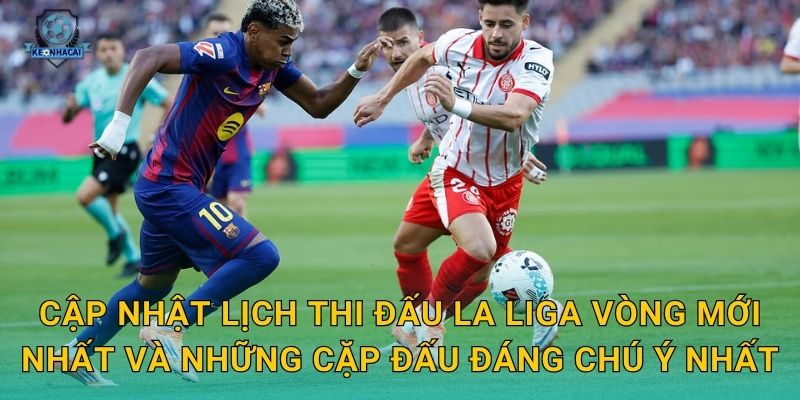 Cập nhật lịch thi đấu La Liga vòng mới nhất và những cặp đấu đáng chú ý nhất